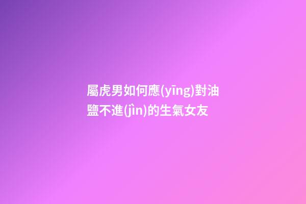 屬虎男如何應(yīng)對油鹽不進(jìn)的生氣女友