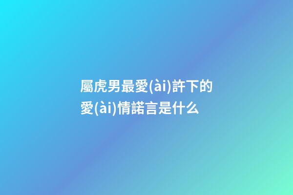 屬虎男最愛(ài)許下的愛(ài)情諾言是什么