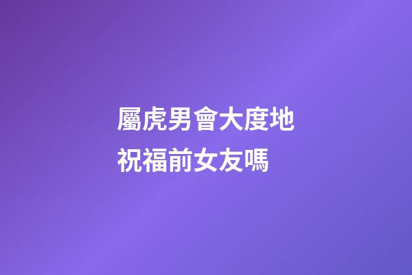 屬虎男會大度地祝福前女友嗎