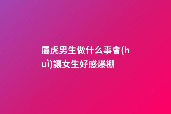 屬虎男生做什么事會(huì)讓女生好感爆棚