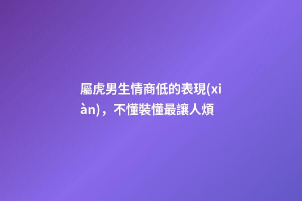 屬虎男生情商低的表現(xiàn)，不懂裝懂最讓人煩