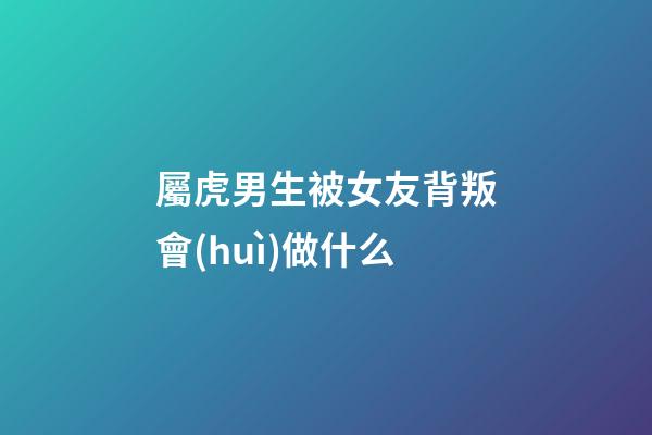 屬虎男生被女友背叛會(huì)做什么