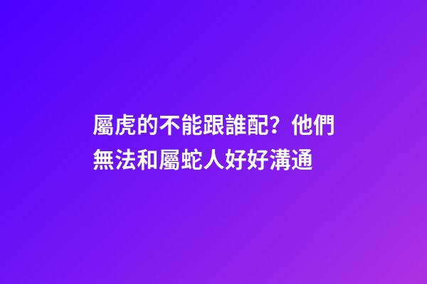 屬虎的不能跟誰配？他們無法和屬蛇人好好溝通