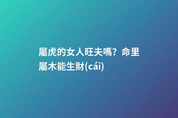 屬虎的女人旺夫嗎？命里屬木能生財(cái)