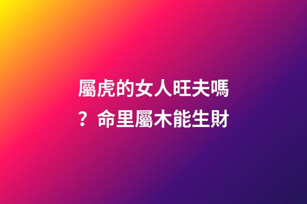 屬虎的女人旺夫嗎？命里屬木能生財