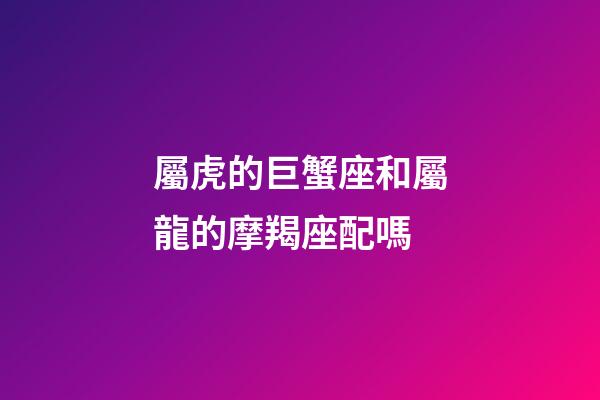 屬虎的巨蟹座和屬龍的摩羯座配嗎-第1張-星座運勢-玄機派