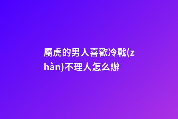 屬虎的男人喜歡冷戰(zhàn)不理人怎么辦