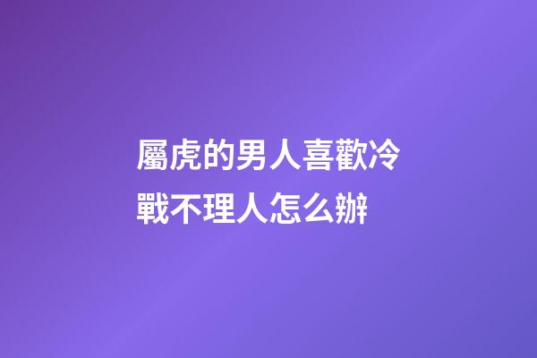 屬虎的男人喜歡冷戰不理人怎么辦