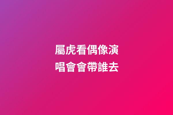 屬虎看偶像演唱會會帶誰去