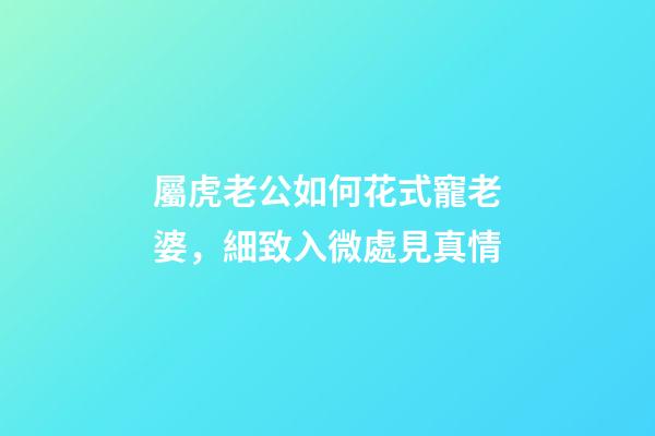 屬虎老公如何花式寵老婆，細致入微處見真情