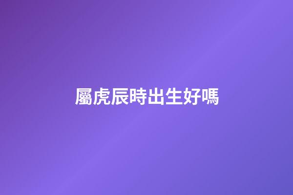 屬虎辰時出生好嗎