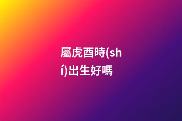 屬虎酉時(shí)出生好嗎