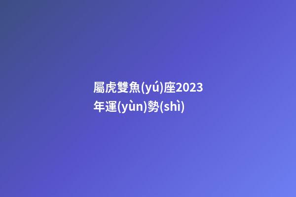 屬虎雙魚(yú)座2023年運(yùn)勢(shì)