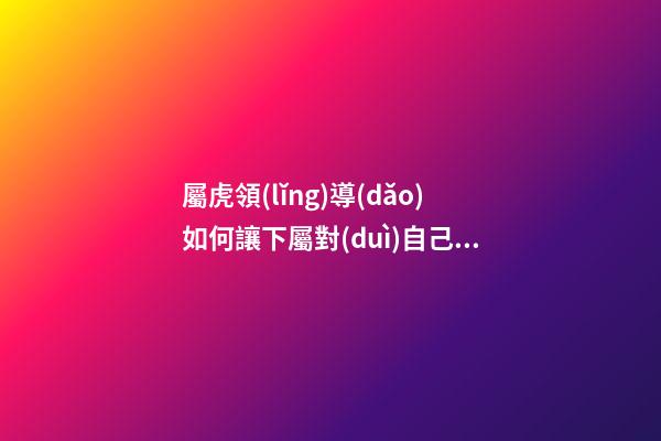 屬虎領(lǐng)導(dǎo)如何讓下屬對(duì)自己忠貞不二