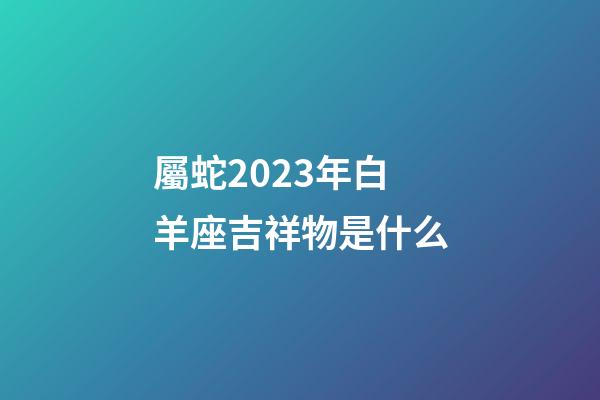 屬蛇2023年白羊座吉祥物是什么-第1張-星座運勢-玄機派