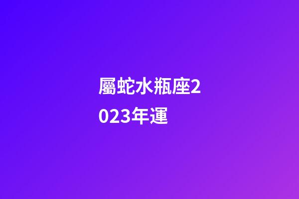 屬蛇水瓶座2023年運-第1張-星座運勢-玄機派