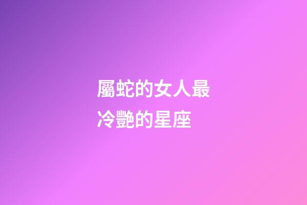 屬蛇的女人最冷艷的星座-第1張-星座運勢-玄機派