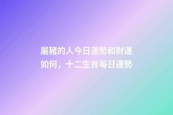 屬豬的人今日運勢和財運如何，十二生肖每日運勢-第1張-觀點-玄機派