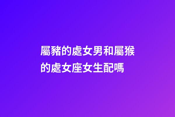 屬豬的處女男和屬猴的處女座女生配嗎