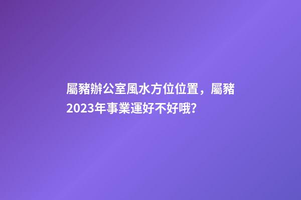 屬豬辦公室風水方位位置，屬豬2023年事業運好不好哦？