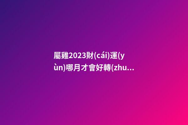 屬雞2023財(cái)運(yùn)哪月才會好轉(zhuǎn)