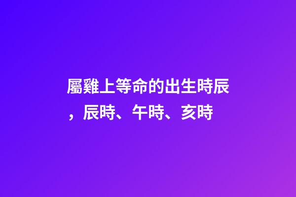 屬雞上等命的出生時辰，辰時、午時、亥時