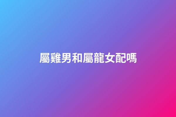 屬雞男和屬龍女配嗎