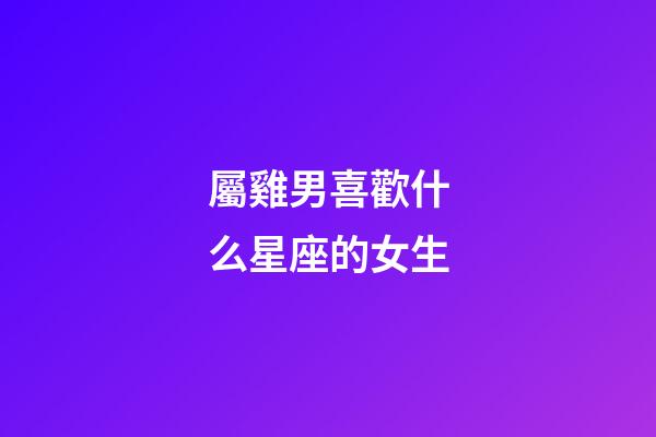 屬雞男喜歡什么星座的女生