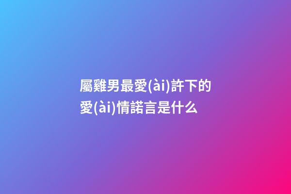 屬雞男最愛(ài)許下的愛(ài)情諾言是什么
