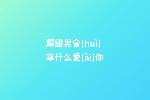 屬雞男會(huì)拿什么愛(ài)你