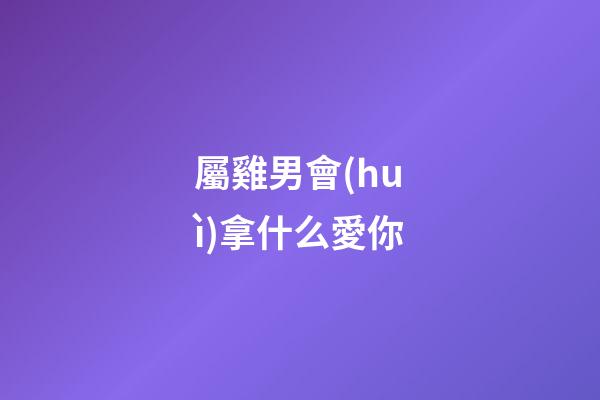 屬雞男會(huì)拿什么愛你