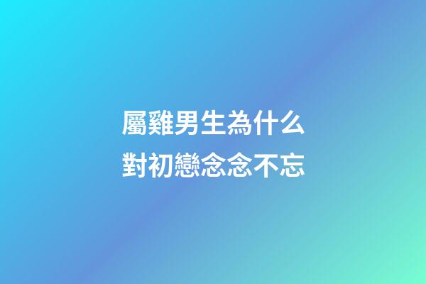 屬雞男生為什么對初戀念念不忘