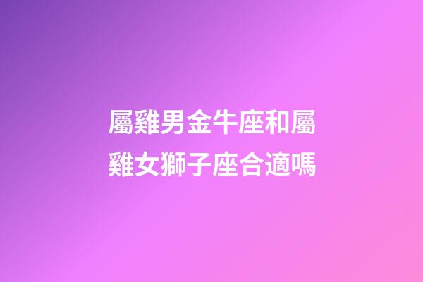 屬雞男金牛座和屬雞女獅子座合適嗎-第1張-星座運勢-玄機派