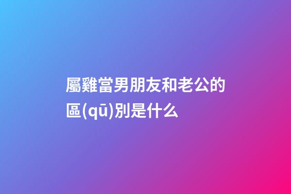 屬雞當男朋友和老公的區(qū)別是什么