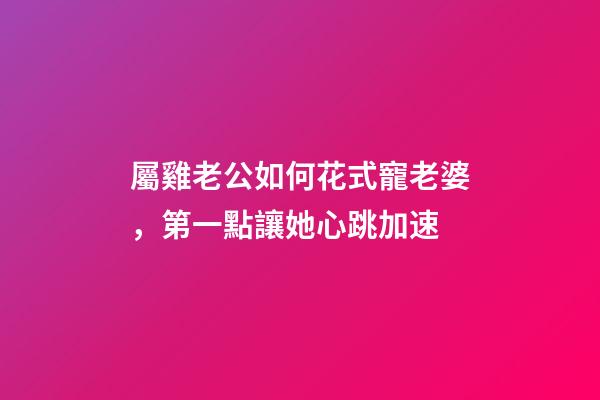 屬雞老公如何花式寵老婆，第一點讓她心跳加速