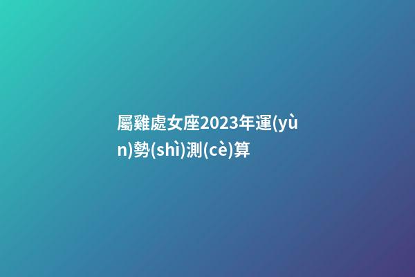 屬雞處女座2023年運(yùn)勢(shì)測(cè)算