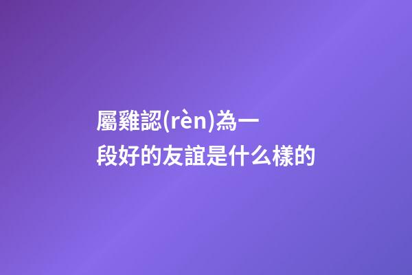 屬雞認(rèn)為一段好的友誼是什么樣的