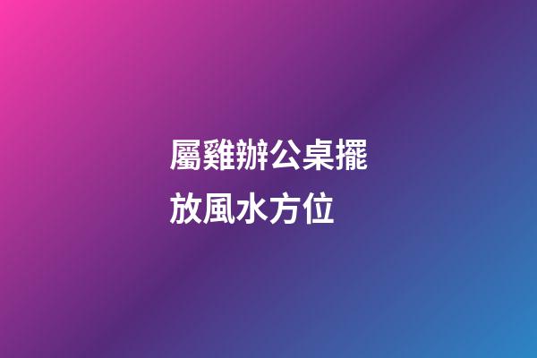 屬雞辦公桌擺放風水方位