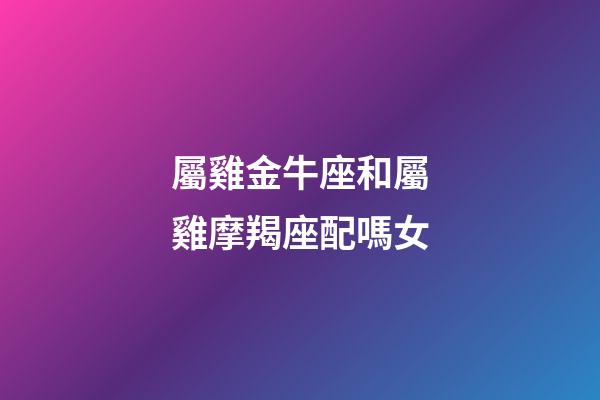 屬雞金牛座和屬雞摩羯座配嗎女-第1張-星座運勢-玄機派