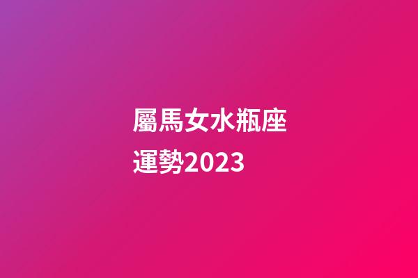 屬馬女水瓶座運勢2023