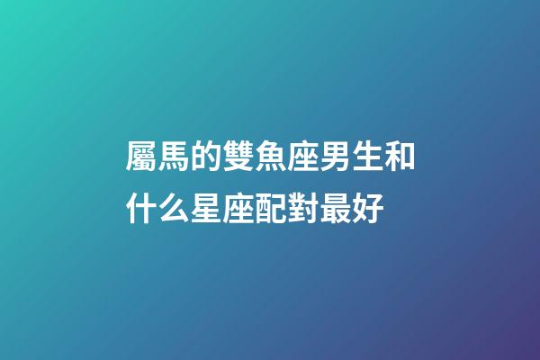 屬馬的雙魚座男生和什么星座配對最好-第1張-星座運(yùn)勢-玄機(jī)派