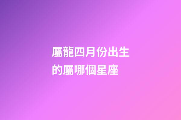 屬龍四月份出生的屬哪個星座-第1張-星座運勢-玄機派