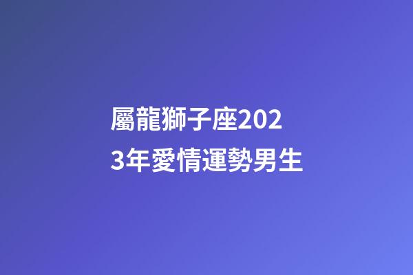 屬龍獅子座2023年愛情運勢男生-第1張-星座運勢-玄機派