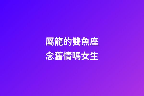 屬龍的雙魚座念舊情嗎女生