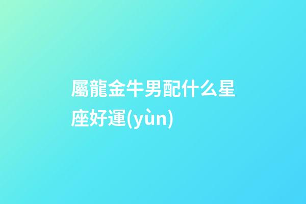 屬龍金牛男配什么星座好運(yùn)-第1張-星座運(yùn)勢(shì)-玄機(jī)派