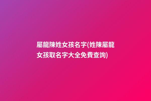 屬龍陳姓女孩名字(姓陳屬龍女孩取名字大全免費查詢)