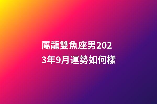 屬龍雙魚座男2023年9月運勢如何樣-第1張-星座運勢-玄機派