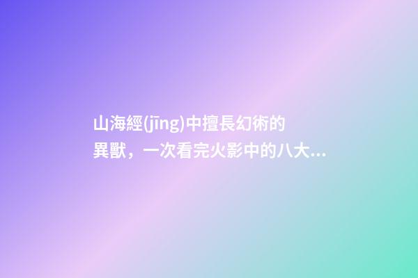 山海經(jīng)中擅長幻術的異獸，一次看完火影中的八大瞳術-第1張-觀點-玄機派