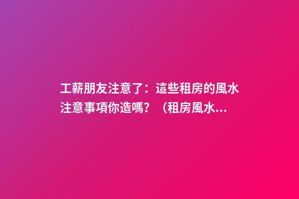 工薪朋友注意了：這些租房的風水注意事項你造嗎？（租房風水要小心,注意這六點!）