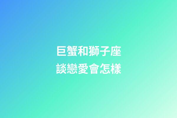 巨蟹和獅子座談戀愛會怎樣-第1張-星座運勢-玄機派